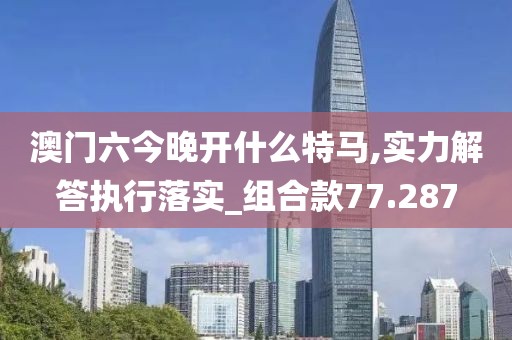 澳門六今晚開什么特馬,實(shí)力解答執(zhí)行落實(shí)_組合款77.287