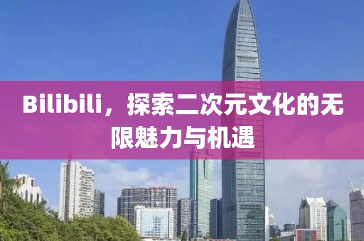 Bilibili，探索二次元文化的無限魅力與機遇