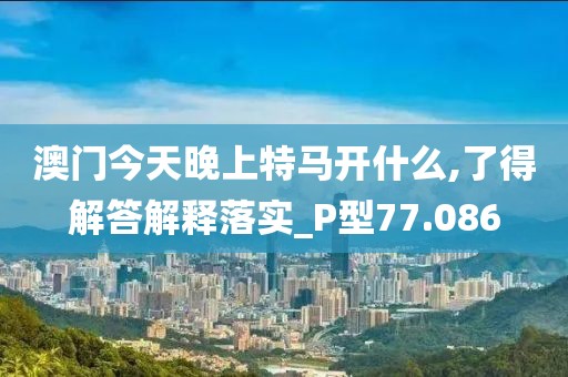 澳門今天晚上特馬開什么,了得解答解釋落實_P型77.086