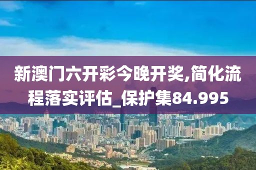 新澳門六開彩今晚開獎(jiǎng),簡(jiǎn)化流程落實(shí)評(píng)估_保護(hù)集84.995