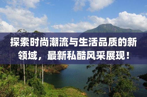 探索時(shí)尚潮流與生活品質(zhì)的新領(lǐng)域，最新私酷風(fēng)采展現(xiàn)！