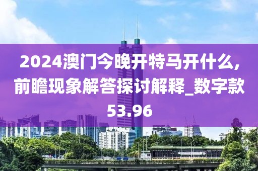2024澳門今晚開特馬開什么,前瞻現象解答探討解釋_數字款53.96