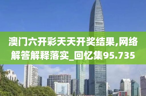澳門六開彩天天開獎結(jié)果,網(wǎng)絡解答解釋落實_回憶集95.735