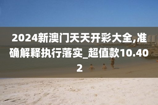 2024新澳門天天開彩大全,準確解釋執(zhí)行落實_超值款10.402