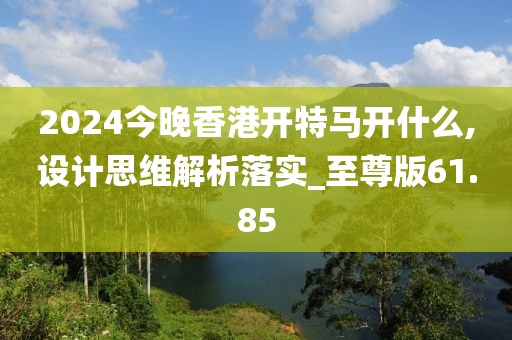 2024今晚香港開特馬開什么,設(shè)計(jì)思維解析落實(shí)_至尊版61.85