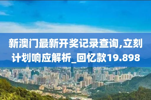 新澳門最新開獎記錄查詢,立刻計劃響應(yīng)解析_回憶款19.898
