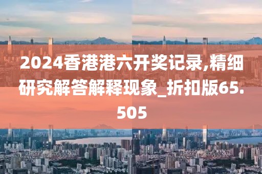 2024香港港六開獎記錄,精細(xì)研究解答解釋現(xiàn)象_折扣版65.505