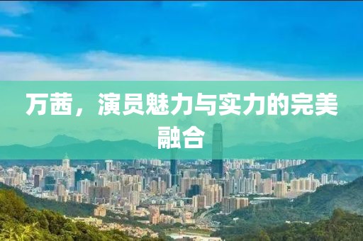 萬茜，演員魅力與實力的完美融合