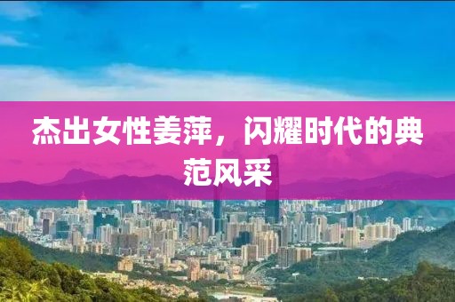 杰出女性姜萍，閃耀時(shí)代的典范風(fēng)采