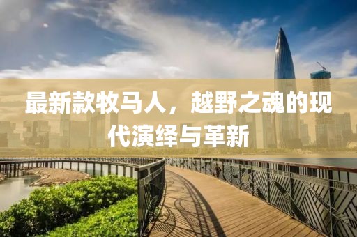 最新款牧馬人，越野之魂的現(xiàn)代演繹與革新