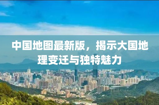 中國地圖最新版，揭示大國地理變遷與獨特魅力