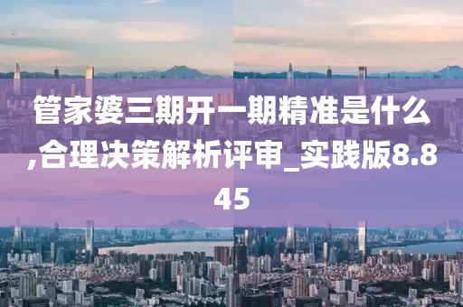 管家婆三期開一期精準是什么,合理決策解析評審_實踐版8.845