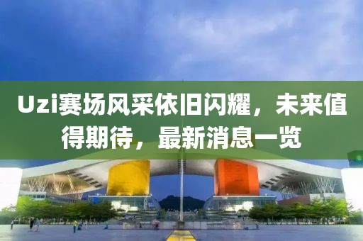 Uzi賽場風采依舊閃耀，未來值得期待，最新消息一覽