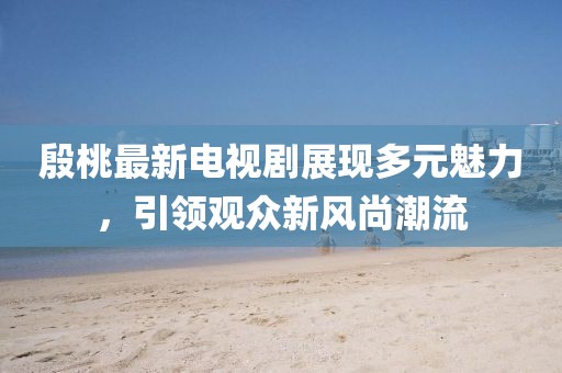 殷桃最新電視劇展現(xiàn)多元魅力，引領觀眾新風尚潮流