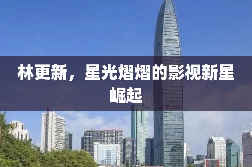 林更新，星光熠熠的影視新星崛起