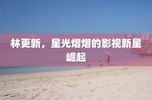 林更新，星光熠熠的影視新星崛起