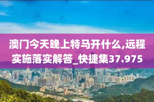 澳門今天晚上特馬開什么,遠(yuǎn)程實(shí)施落實(shí)解答_快捷集37.975
