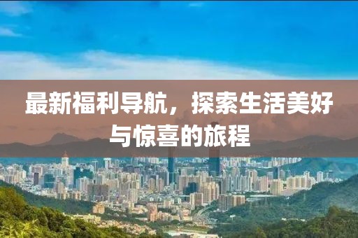 最新福利導(dǎo)航，探索生活美好與驚喜的旅程