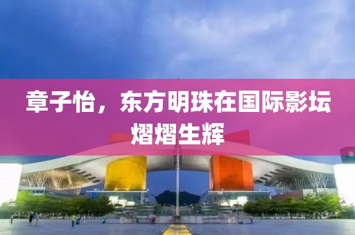 章子怡，東方明珠在國際影壇熠熠生輝