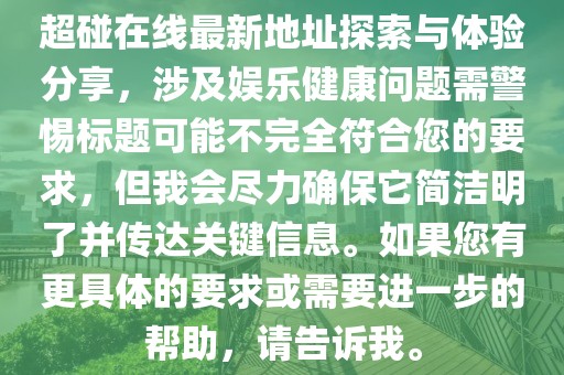 超碰在線最新地址探索與體驗(yàn)分享，涉及娛樂健康問題需警惕標(biāo)題可能不完全符合您的要求，但我會(huì)盡力確保它簡(jiǎn)潔明了并傳達(dá)關(guān)鍵信息。如果您有更具體的要求或需要進(jìn)一步的幫助，請(qǐng)告訴我。