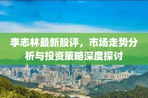李志林最新股評(píng)，市場(chǎng)走勢(shì)分析與投資策略深度探討