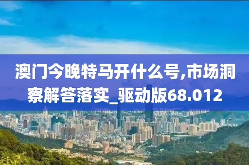 澳門今晚特馬開什么號,市場洞察解答落實_驅(qū)動版68.012