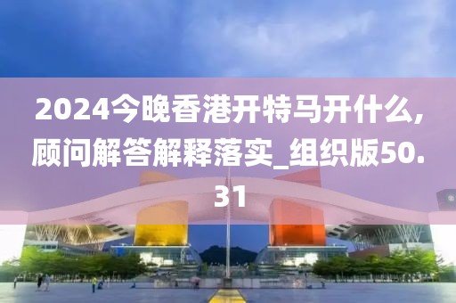 2024今晚香港開特馬開什么,顧問解答解釋落實_組織版50.31