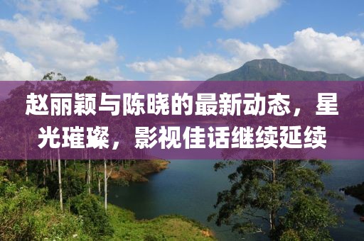 趙麗穎與陳曉的最新動態(tài)，星光璀璨，影視佳話繼續(xù)延續(xù)