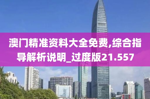 澳門精準資料大全免費,綜合指導解析說明_過度版21.557