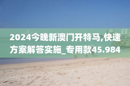2024今晚新澳門開特馬,快速方案解答實施_專用款45.984