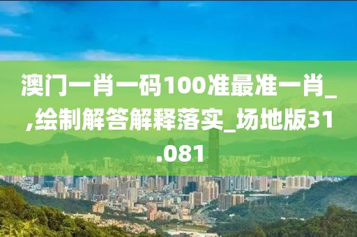 澳門一肖一碼100準最準一肖_,繪制解答解釋落實_場地版31.081