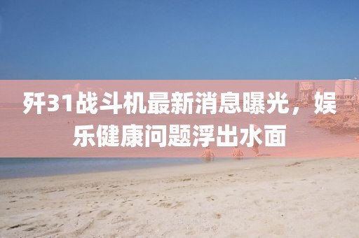 殲31戰(zhàn)斗機(jī)最新消息曝光，娛樂健康問題浮出水面