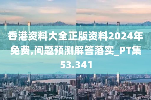 香港資料大全正版資料2024年免費,問題預測解答落實_PT集53.341
