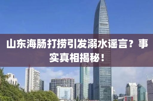 山東海腸打撈引發(fā)溺水謠言？事實(shí)真相揭秘！