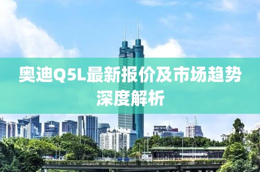 奧迪Q5L最新報價及市場趨勢深度解析