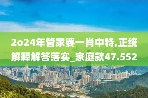 2o24年管家婆一肖中特,正統(tǒng)解釋解答落實(shí)_家庭款47.552