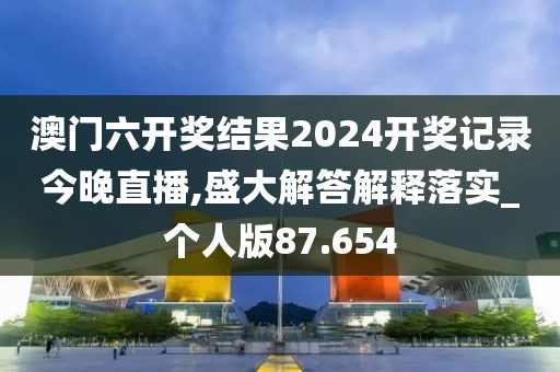 澳門六開獎結(jié)果2024開獎記錄今晚直播,盛大解答解釋落實_個人版87.654