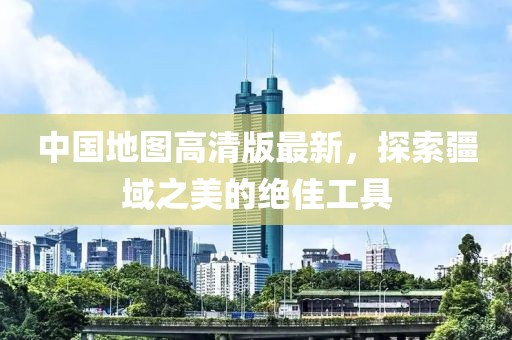 中國地圖高清版最新，探索疆域之美的絕佳工具