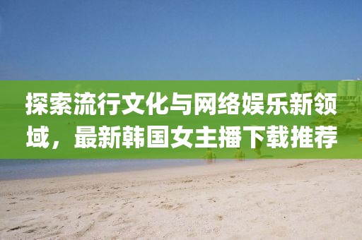 探索流行文化與網(wǎng)絡(luò)娛樂(lè)新領(lǐng)域，最新韓國(guó)女主播下載推薦