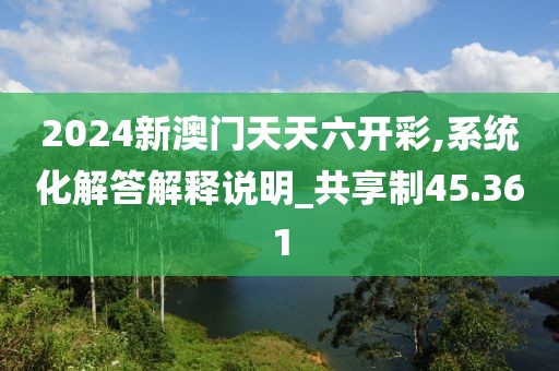 2024新澳門天天六開彩,系統(tǒng)化解答解釋說明_共享制45.361