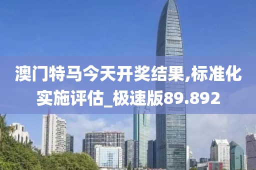 澳門特馬今天開獎結(jié)果,標準化實施評估_極速版89.892