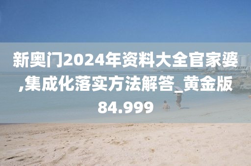 新奧門2024年資料大全官家婆,集成化落實方法解答_黃金版84.999