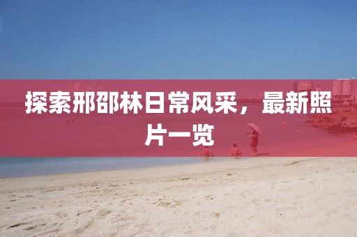 探索邢邵林日常風(fēng)采，最新照片一覽