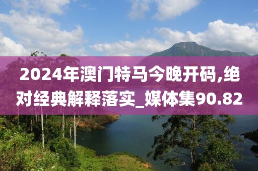 2024年澳門特馬今晚開碼,絕對經(jīng)典解釋落實_媒體集90.82
