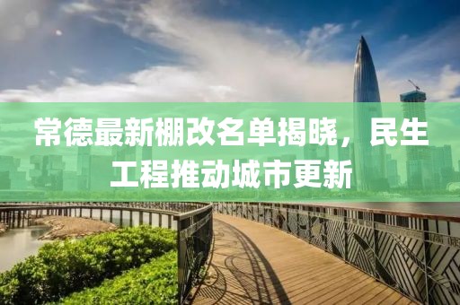常德最新棚改名單揭曉，民生工程推動城市更新