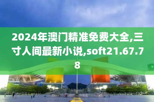 2024年澳門(mén)精準(zhǔn)免費(fèi)大全,三寸人間最新小說(shuō),soft21.67.78