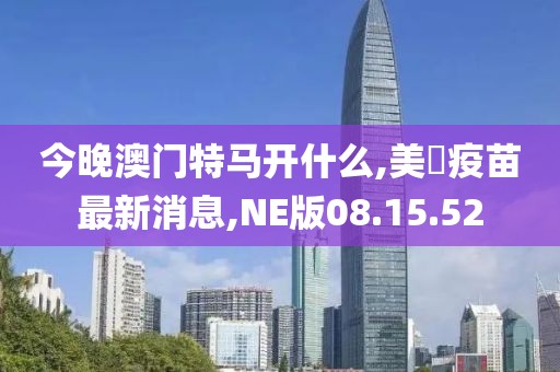 今晚澳門特馬開什么,美囯疫苗最新消息,NE版08.15.52
