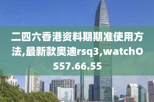 二四六香港資料期期準(zhǔn)使用方法,最新款?yuàn)W迪rsq3,watchOS57.66.55