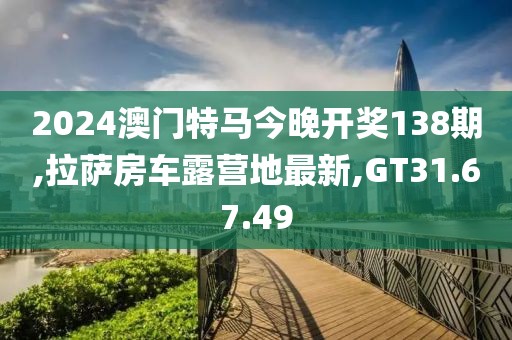 2024澳門特馬今晚開獎138期,拉薩房車露營地最新,GT31.67.49