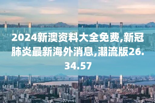 2024新澳資料大全免費,新冠肺炎最新海外消息,潮流版26.34.57